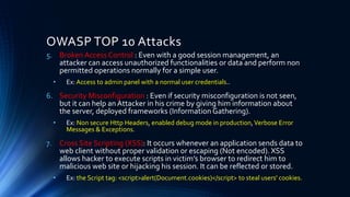 OWASP TOP 10 Attacks
5. Broken Access Control : Even with a good session management, an
attacker can access unauthorized functionalities or data and perform non
permitted operations normally for a simple user.
• Ex: Access to admin panel with a normal user credentials..
6. Security Misconfiguration : Even if security misconfiguration is not seen,
but it can help an Attacker in his crime by giving him information about
the server, deployed frameworks (Information Gathering).
• Ex: Non secure Http Headers, enabled debug mode in production,Verbose Error
Messages & Exceptions.
7. Cross Site Scripting (XSS): It occurs whenever an application sends data to
web client without proper validation or escaping (Not encoded). XSS
allows hacker to execute scripts in victim’s browser to redirect him to
malicious web site or hijacking his session. It can be reflected or stored.
• Ex: the Script tag: <script>alert(Document.cookies)</script> to steal users' cookies.
 