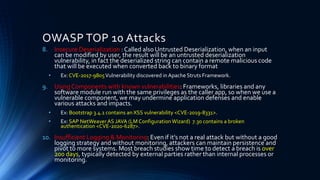 OWASP TOP 10 Attacks
8. Insecure Deserialization : Called also Untrusted Deserialization, when an input
can be modified by user, the result will be an untrusted deserialization
vulnerability, in fact the deserialized string can contain a remote malicious code
that will be executed when converted back to binary format
• Ex: CVE-2017-9805Vulnerability discovered in Apache Struts Framework.
9. Using Components with known vulnerabilities: Frameworks, libraries and any
software module run with the same privileges as the caller app, so when we use a
vulnerable component, we may undermine application defenses and enable
various attacks and impacts.
• Ex: Bootstrap 3.4.1 contains an XSS vulnerability <CVE-2019-8331>.
• Ex: SAP NetWeaverAS JAVA (LM ConfigurationWizard) 7.30 contains a broken
authentication <CVE-2020-6287>.
10. Insufficient Logging & Monitoring: Even if it’s not a real attack but without a good
logging strategy and without monitoring, attackers can maintain persistence and
pivot to more systems. Most breach studies show time to detect a breach is over
200 days, typically detected by external parties rather than internal processes or
monitoring.
 