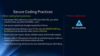 Secure Coding Practices
• Other coding best practices:
▪ Use proper http code error in your API (200 when OK, 401 when
unauthorized, 403 when forbidden,..etc.).
▪ Use secure captcha (ex.Google recaptcha) in forms.
▪ Integrate Security testing in your CI:You can use OWASP ZAProxy,
SonarQube (via its security rules), Nexus LifeCycle.
▪ Never trust user inputs, always validate inputs and encode outputs.
▪ Always code as if the person who ends up maintaining your code is a
violent psychopath who knows where you live.
▪ Never stop learning, because once you stop learning you start dying.
• Risks addressed:
All vulnerabilities
 