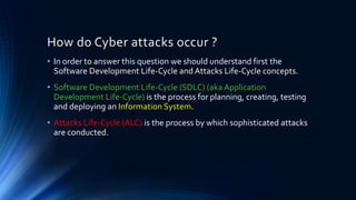 How do Cyber attacks occur ?
• In order to answer this question we should understand first the
Software Development Life-Cycle and Attacks Life-Cycle concepts.
• Software Development Life-Cycle (SDLC) (aka Application
Development Life-Cycle) is the process for planning, creating, testing
and deploying an Information System.
• Attacks Life-Cycle (ALC) is the process by which sophisticated attacks
are conducted.
 
