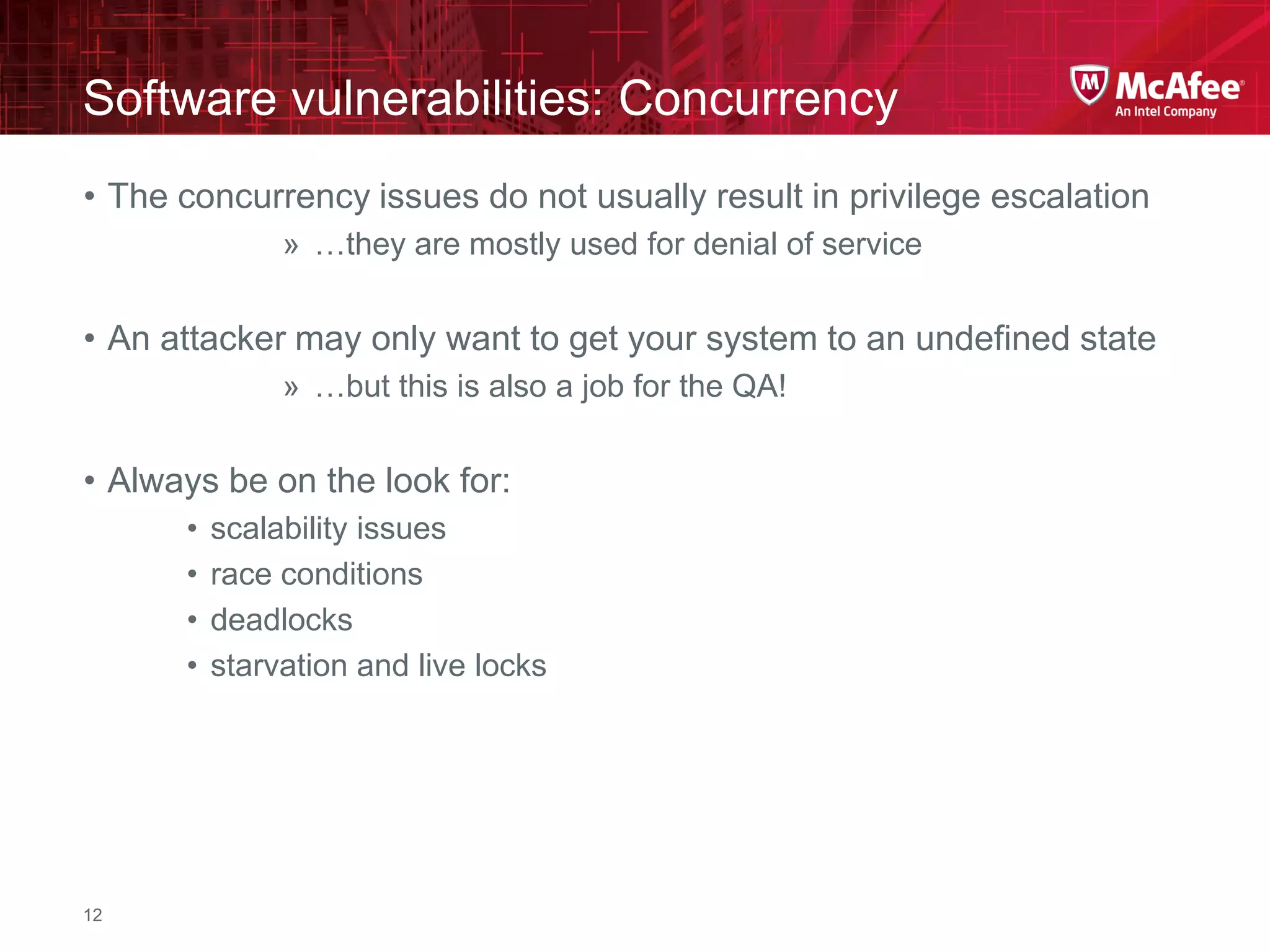 McAfee Confidential—Internal Use Only
Software vulnerabilities: Concurrency
12
• The concurrency issues do not usually result in privilege escalation
» …they are mostly used for denial of service
• An attacker may only want to get your system to an undefined state
» …but this is also a job for the QA!
• Always be on the look for:
• scalability issues
• race conditions
• deadlocks
• starvation and live locks
 