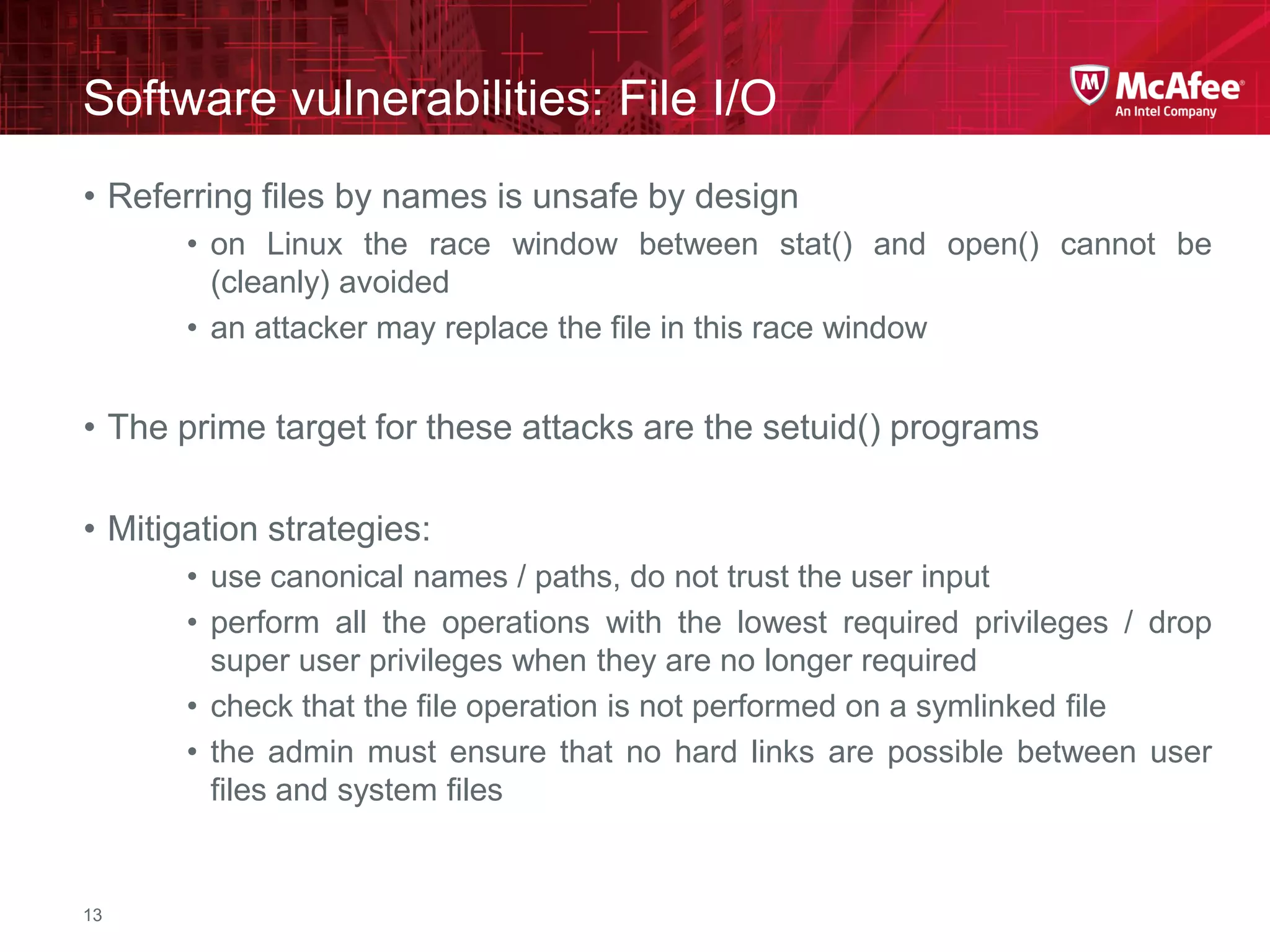 McAfee Confidential—Internal Use Only
Software vulnerabilities: File I/O
13
• Referring files by names is unsafe by design
• on Linux the race window between stat() and open() cannot be
(cleanly) avoided
• an attacker may replace the file in this race window
• The prime target for these attacks are the setuid() programs
• Mitigation strategies:
• use canonical names / paths, do not trust the user input
• perform all the operations with the lowest required privileges / drop
super user privileges when they are no longer required
• check that the file operation is not performed on a symlinked file
• the admin must ensure that no hard links are possible between user
files and system files
 