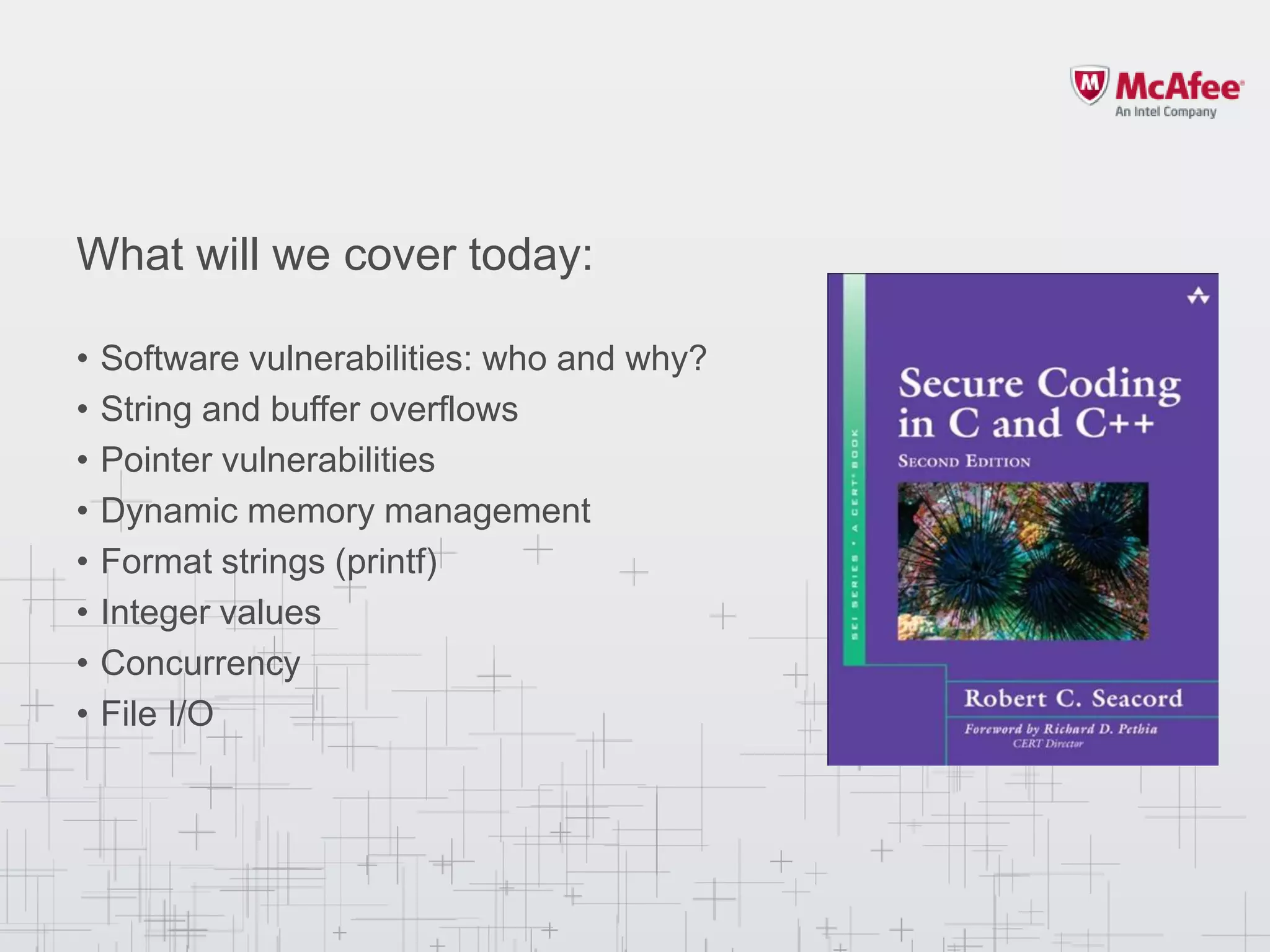 What will we cover today:
• Software vulnerabilities: who and why?
• String and buffer overflows
• Pointer vulnerabilities
• Dynamic memory management
• Format strings (printf)
• Integer values
• Concurrency
• File I/O
 