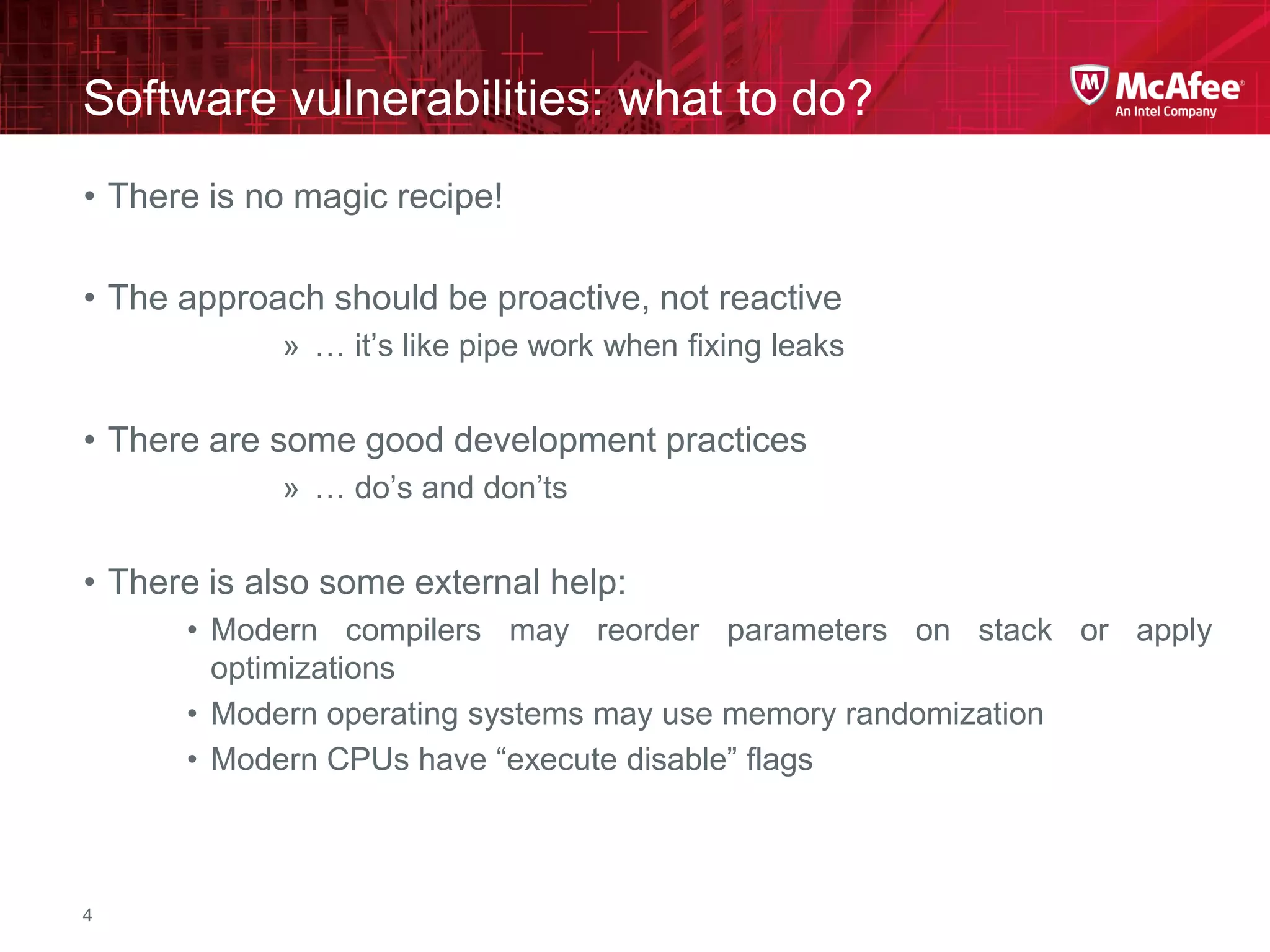 McAfee Confidential—Internal Use Only
Software vulnerabilities: what to do?
4
• There is no magic recipe!
• The approach should be proactive, not reactive
» … it’s like pipe work when fixing leaks
• There are some good development practices
» … do’s and don’ts
• There is also some external help:
• Modern compilers may reorder parameters on stack or apply
optimizations
• Modern operating systems may use memory randomization
• Modern CPUs have “execute disable” flags
 