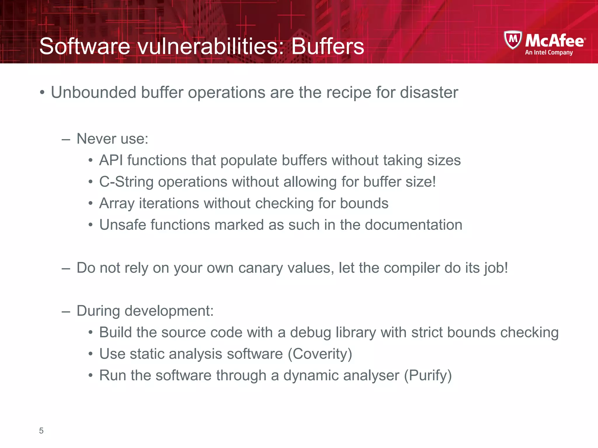 McAfee Confidential—Internal Use Only
Software vulnerabilities: Buffers
5
• Unbounded buffer operations are the recipe for disaster
– Never use:
• API functions that populate buffers without taking sizes
• C-String operations without allowing for buffer size!
• Array iterations without checking for bounds
• Unsafe functions marked as such in the documentation
– Do not rely on your own canary values, let the compiler do its job!
– During development:
• Build the source code with a debug library with strict bounds checking
• Use static analysis software (Coverity)
• Run the software through a dynamic analyser (Purify)
 