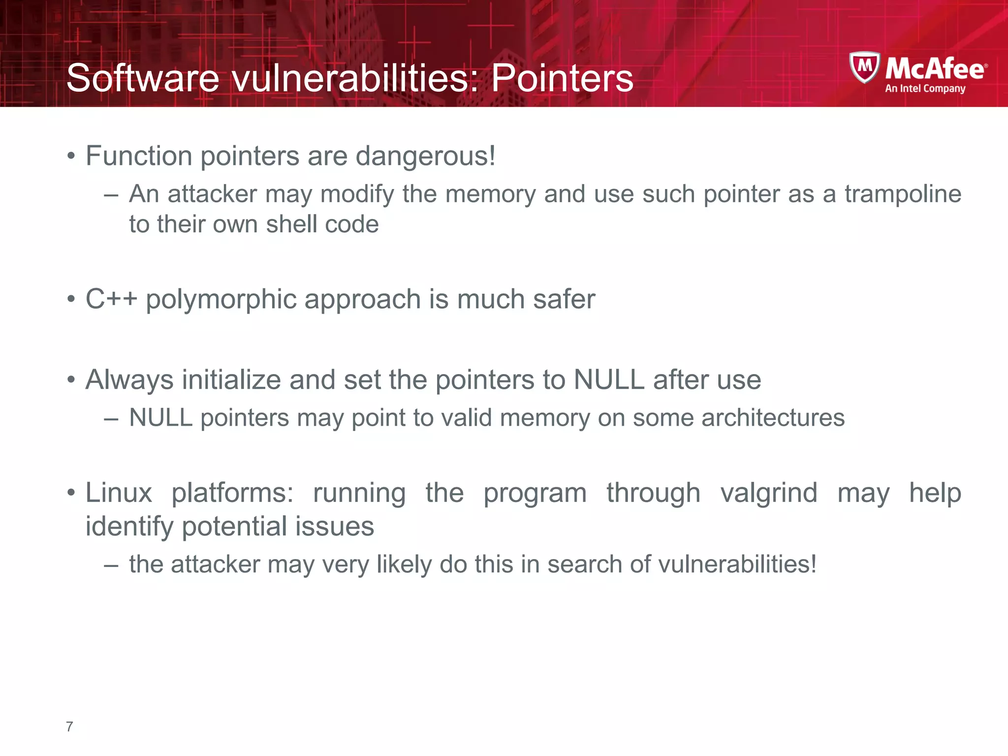 McAfee Confidential—Internal Use Only
Software vulnerabilities: Pointers
7
• Function pointers are dangerous!
– An attacker may modify the memory and use such pointer as a trampoline
to their own shell code
• C++ polymorphic approach is much safer
• Always initialize and set the pointers to NULL after use
– NULL pointers may point to valid memory on some architectures
• Linux platforms: running the program through valgrind may help
identify potential issues
– the attacker may very likely do this in search of vulnerabilities!
 