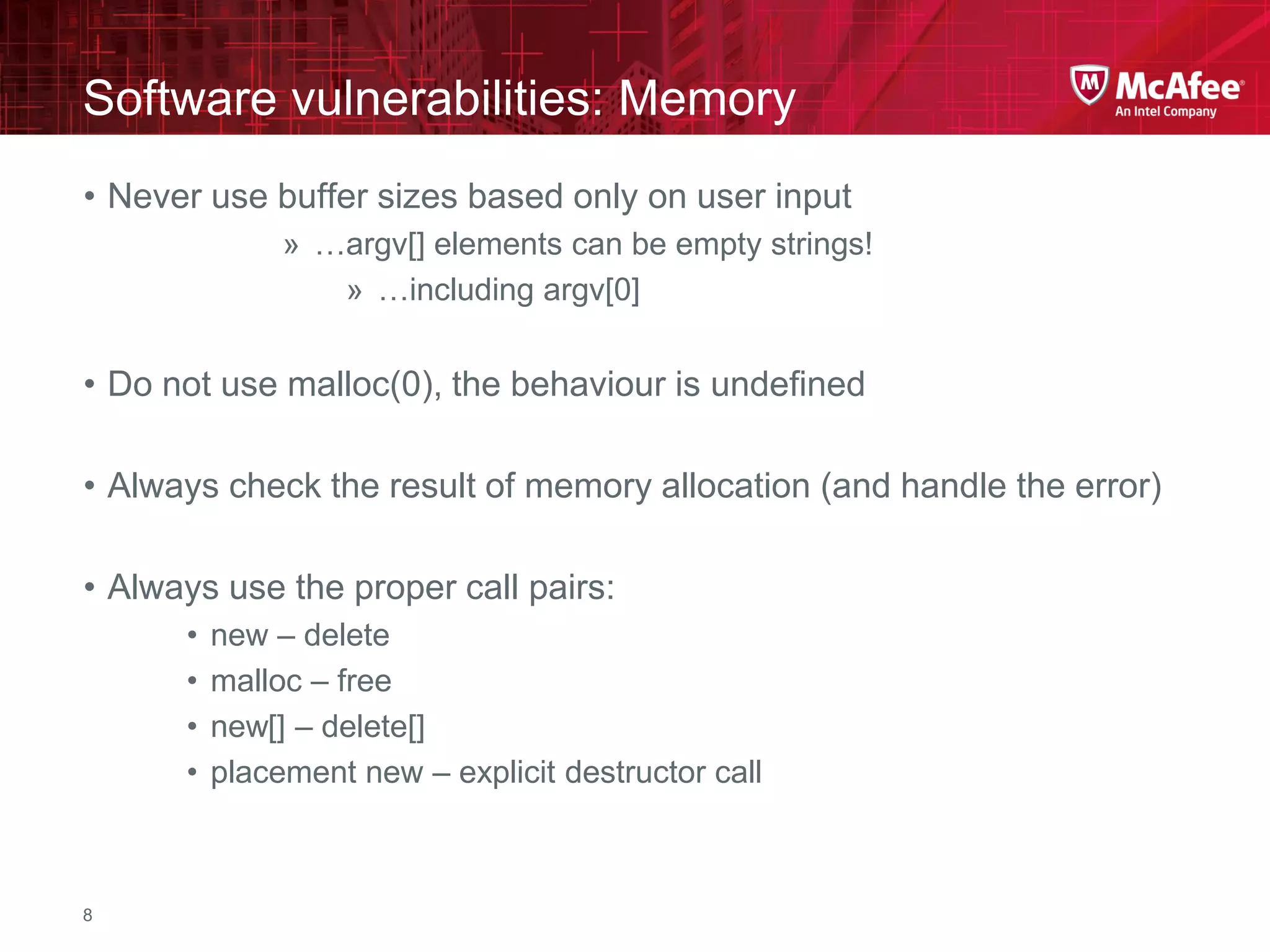 McAfee Confidential—Internal Use Only
Software vulnerabilities: Memory
8
• Never use buffer sizes based only on user input
» …argv[] elements can be empty strings!
» …including argv[0]
• Do not use malloc(0), the behaviour is undefined
• Always check the result of memory allocation (and handle the error)
• Always use the proper call pairs:
• new – delete
• malloc – free
• new[] – delete[]
• placement new – explicit destructor call
 