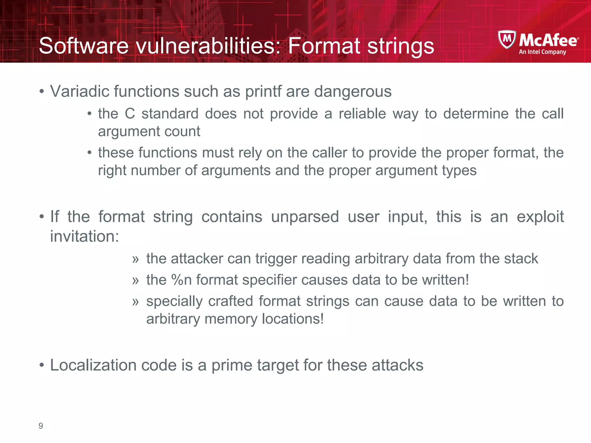 McAfee Confidential—Internal Use Only
Software vulnerabilities: Format strings
9
• Variadic functions such as printf are dangerous
• the C standard does not provide a reliable way to determine the call
argument count
• these functions must rely on the caller to provide the proper format, the
right number of arguments and the proper argument types
• If the format string contains unparsed user input, this is an exploit
invitation:
» the attacker can trigger reading arbitrary data from the stack
» the %n format specifier causes data to be written!
» specially crafted format strings can cause data to be written to
arbitrary memory locations!
• Localization code is a prime target for these attacks
 
