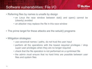 McAfee Confidential—Internal Use Only
Software vulnerabilities: File I/O
13
• Referring files by names is unsafe by design
• on Linux the race window between stat() and open() cannot be
(cleanly) avoided
• an attacker may replace the file in this race window
• The prime target for these attacks are the setuid() programs
• Mitigation strategies:
• use canonical names / paths, do not trust the user input
• perform all the operations with the lowest required privileges / drop
super user privileges when they are no longer required
• check that the file operation is not performed on a symlinked file
• the admin must ensure that no hard links are possible between user
files and system files
 