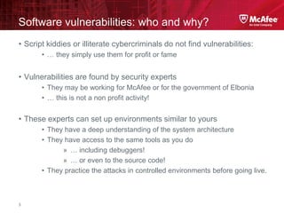 McAfee Confidential—Internal Use Only
Software vulnerabilities: who and why?
3
• Script kiddies or illiterate cybercriminals do not find vulnerabilities:
• … they simply use them for profit or fame
• Vulnerabilities are found by security experts
• They may be working for McAfee or for the government of Elbonia
• … this is not a non profit activity!
• These experts can set up environments similar to yours
• They have a deep understanding of the system architecture
• They have access to the same tools as you do
» … including debuggers!
» … or even to the source code!
• They practice the attacks in controlled environments before going live.
 
