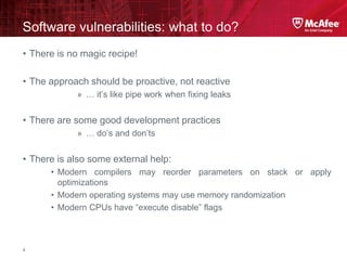 McAfee Confidential—Internal Use Only
Software vulnerabilities: what to do?
4
• There is no magic recipe!
• The approach should be proactive, not reactive
» … it’s like pipe work when fixing leaks
• There are some good development practices
» … do’s and don’ts
• There is also some external help:
• Modern compilers may reorder parameters on stack or apply
optimizations
• Modern operating systems may use memory randomization
• Modern CPUs have “execute disable” flags
 