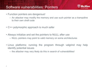 McAfee Confidential—Internal Use Only
Software vulnerabilities: Pointers
7
• Function pointers are dangerous!
– An attacker may modify the memory and use such pointer as a trampoline
to their own shell code
• C++ polymorphic approach is much safer
• Always initialize and set the pointers to NULL after use
– NULL pointers may point to valid memory on some architectures
• Linux platforms: running the program through valgrind may help
identify potential issues
– the attacker may very likely do this in search of vulnerabilities!
 