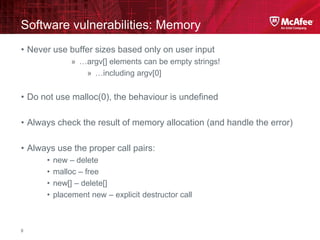 McAfee Confidential—Internal Use Only
Software vulnerabilities: Memory
8
• Never use buffer sizes based only on user input
» …argv[] elements can be empty strings!
» …including argv[0]
• Do not use malloc(0), the behaviour is undefined
• Always check the result of memory allocation (and handle the error)
• Always use the proper call pairs:
• new – delete
• malloc – free
• new[] – delete[]
• placement new – explicit destructor call
 