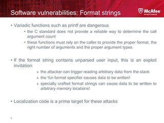 McAfee Confidential—Internal Use Only
Software vulnerabilities: Format strings
9
• Variadic functions such as printf are dangerous
• the C standard does not provide a reliable way to determine the call
argument count
• these functions must rely on the caller to provide the proper format, the
right number of arguments and the proper argument types
• If the format string contains unparsed user input, this is an exploit
invitation:
» the attacker can trigger reading arbitrary data from the stack
» the %n format specifier causes data to be written!
» specially crafted format strings can cause data to be written to
arbitrary memory locations!
• Localization code is a prime target for these attacks
 