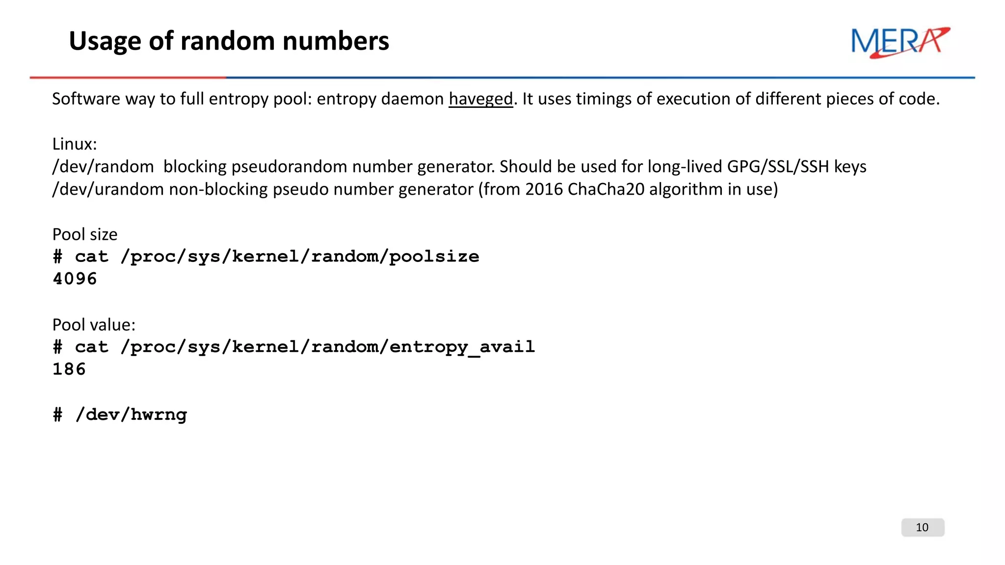 10
Usage of random numbers
Software way to full entropy pool: entropy daemon haveged. It uses timings of execution of different pieces of code.
Linux:
/dev/random blocking pseudorandom number generator. Should be used for long-lived GPG/SSL/SSH keys
/dev/urandom non-blocking pseudo number generator (from 2016 ChaCha20 algorithm in use)
Pool size
# cat /proc/sys/kernel/random/poolsize
4096
Pool value:
# cat /proc/sys/kernel/random/entropy_avail
186
# /dev/hwrng
 