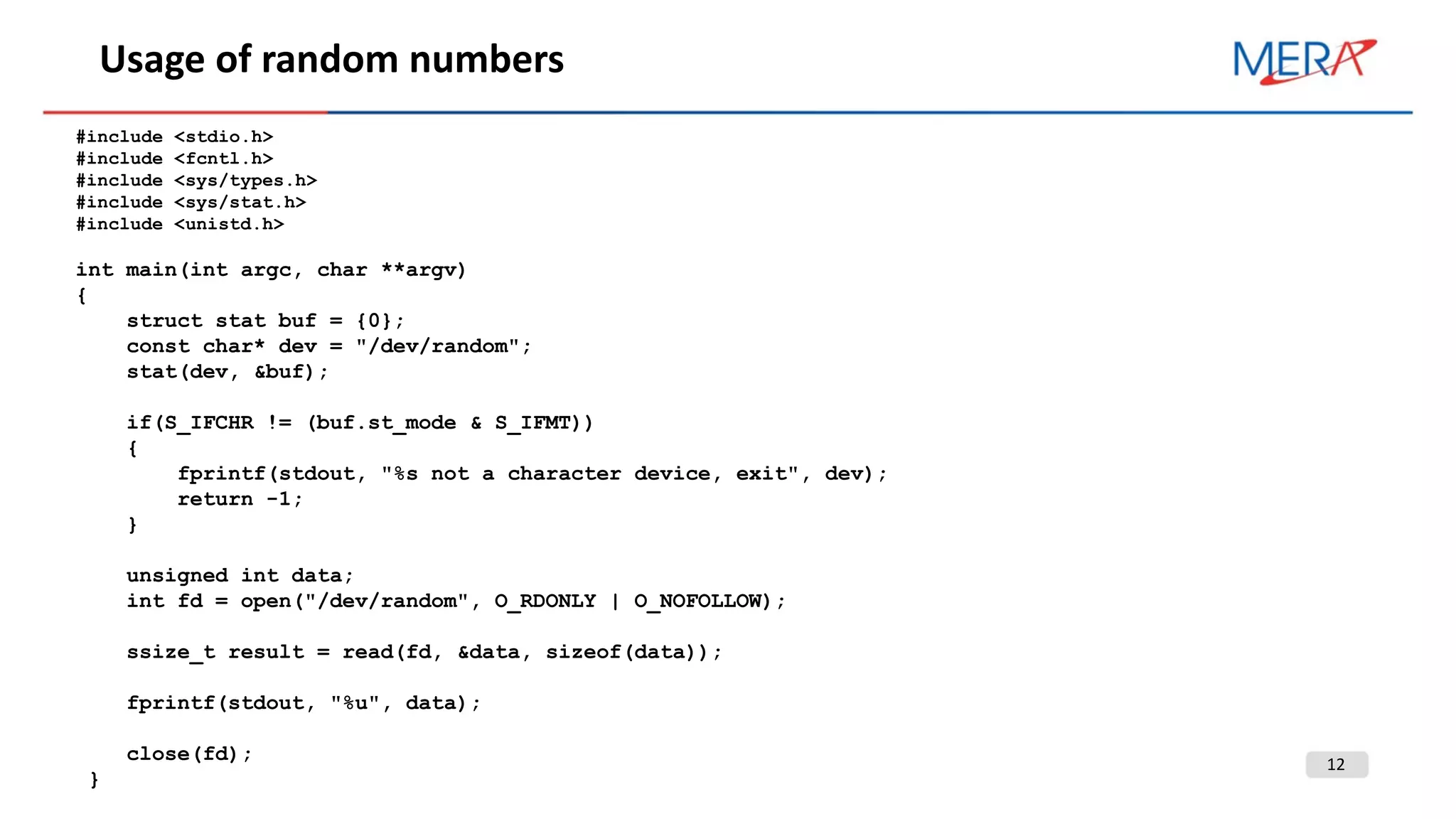 12
Usage of random numbers
#include <stdio.h>
#include <fcntl.h>
#include <sys/types.h>
#include <sys/stat.h>
#include <unistd.h>
int main(int argc, char **argv)
{
struct stat buf = {0};
const char* dev = "/dev/random";
stat(dev, &buf);
if(S_IFCHR != (buf.st_mode & S_IFMT))
{
fprintf(stdout, "%s not a character device, exit", dev);
return -1;
}
unsigned int data;
int fd = open("/dev/random", O_RDONLY | O_NOFOLLOW);
ssize_t result = read(fd, &data, sizeof(data));
fprintf(stdout, "%u", data);
close(fd);
}
 