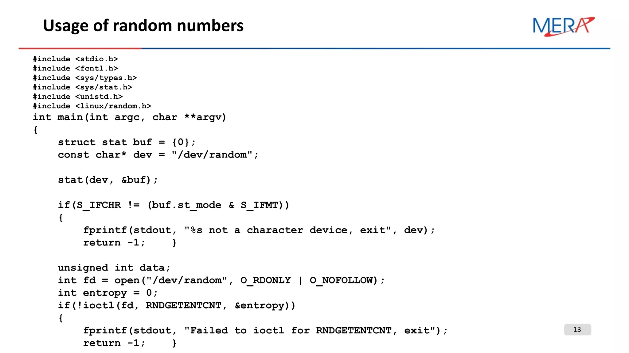 13
Usage of random numbers
#include <stdio.h>
#include <fcntl.h>
#include <sys/types.h>
#include <sys/stat.h>
#include <unistd.h>
#include <linux/random.h>
int main(int argc, char **argv)
{
struct stat buf = {0};
const char* dev = "/dev/random";
stat(dev, &buf);
if(S_IFCHR != (buf.st_mode & S_IFMT))
{
fprintf(stdout, "%s not a character device, exit", dev);
return -1; }
unsigned int data;
int fd = open("/dev/random", O_RDONLY | O_NOFOLLOW);
int entropy = 0;
if(!ioctl(fd, RNDGETENTCNT, &entropy))
{
fprintf(stdout, "Failed to ioctl for RNDGETENTCNT, exit");
return -1; }
 