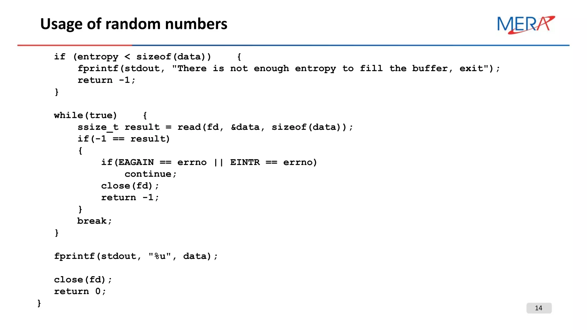 14
Usage of random numbers
if (entropy < sizeof(data)) {
fprintf(stdout, "There is not enough entropy to fill the buffer, exit");
return -1;
}
while(true) {
ssize_t result = read(fd, &data, sizeof(data));
if(-1 == result)
{
if(EAGAIN == errno || EINTR == errno)
continue;
close(fd);
return -1;
}
break;
}
fprintf(stdout, "%u", data);
close(fd);
return 0;
}
 