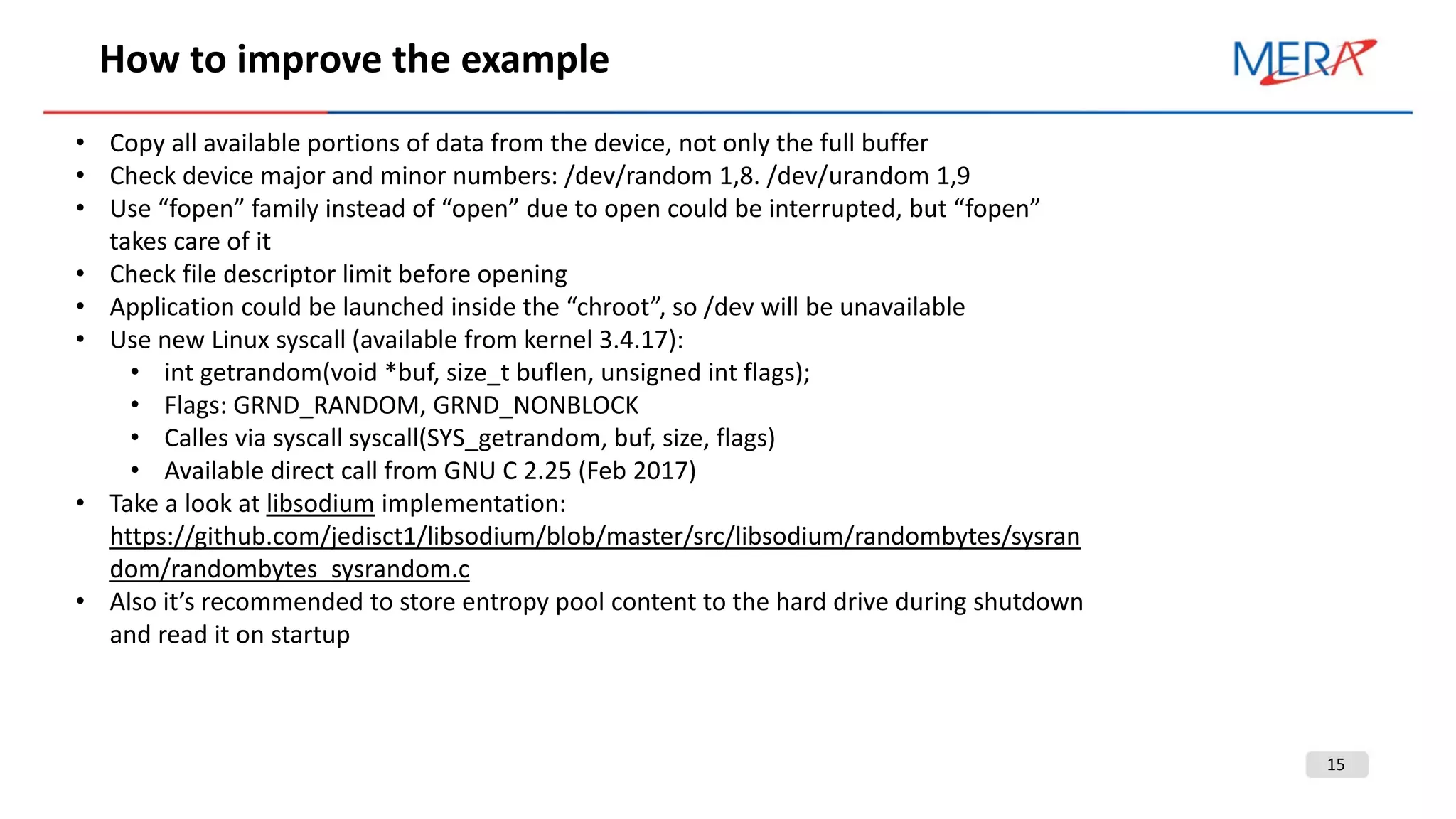 15
How to improve the example
• Copy all available portions of data from the device, not only the full buffer
• Check device major and minor numbers: /dev/random 1,8. /dev/urandom 1,9
• Use “fopen” family instead of “open” due to open could be interrupted, but “fopen”
takes care of it
• Check file descriptor limit before opening
• Application could be launched inside the “chroot”, so /dev will be unavailable
• Use new Linux syscall (available from kernel 3.4.17):
• int getrandom(void *buf, size_t buflen, unsigned int flags);
• Flags: GRND_RANDOM, GRND_NONBLOCK
• Calles via syscall syscall(SYS_getrandom, buf, size, flags)
• Available direct call from GNU C 2.25 (Feb 2017)
• Take a look at libsodium implementation:
https://github.com/jedisct1/libsodium/blob/master/src/libsodium/randombytes/sysran
dom/randombytes_sysrandom.c
• Also it’s recommended to store entropy pool content to the hard drive during shutdown
and read it on startup
 