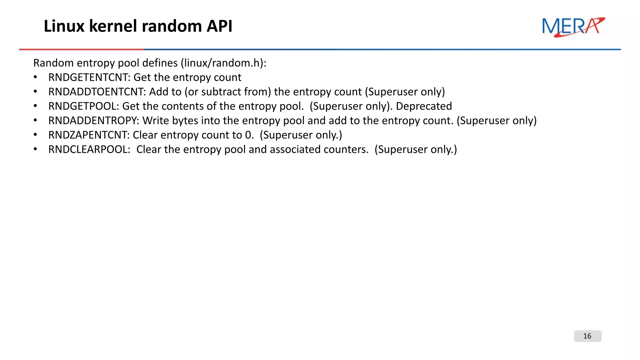 16
Linux kernel random API
Random entropy pool defines (linux/random.h):
• RNDGETENTCNT: Get the entropy count
• RNDADDTOENTCNT: Add to (or subtract from) the entropy count (Superuser only)
• RNDGETPOOL: Get the contents of the entropy pool. (Superuser only). Deprecated
• RNDADDENTROPY: Write bytes into the entropy pool and add to the entropy count. (Superuser only)
• RNDZAPENTCNT: Clear entropy count to 0. (Superuser only.)
• RNDCLEARPOOL: Clear the entropy pool and associated counters. (Superuser only.)
 