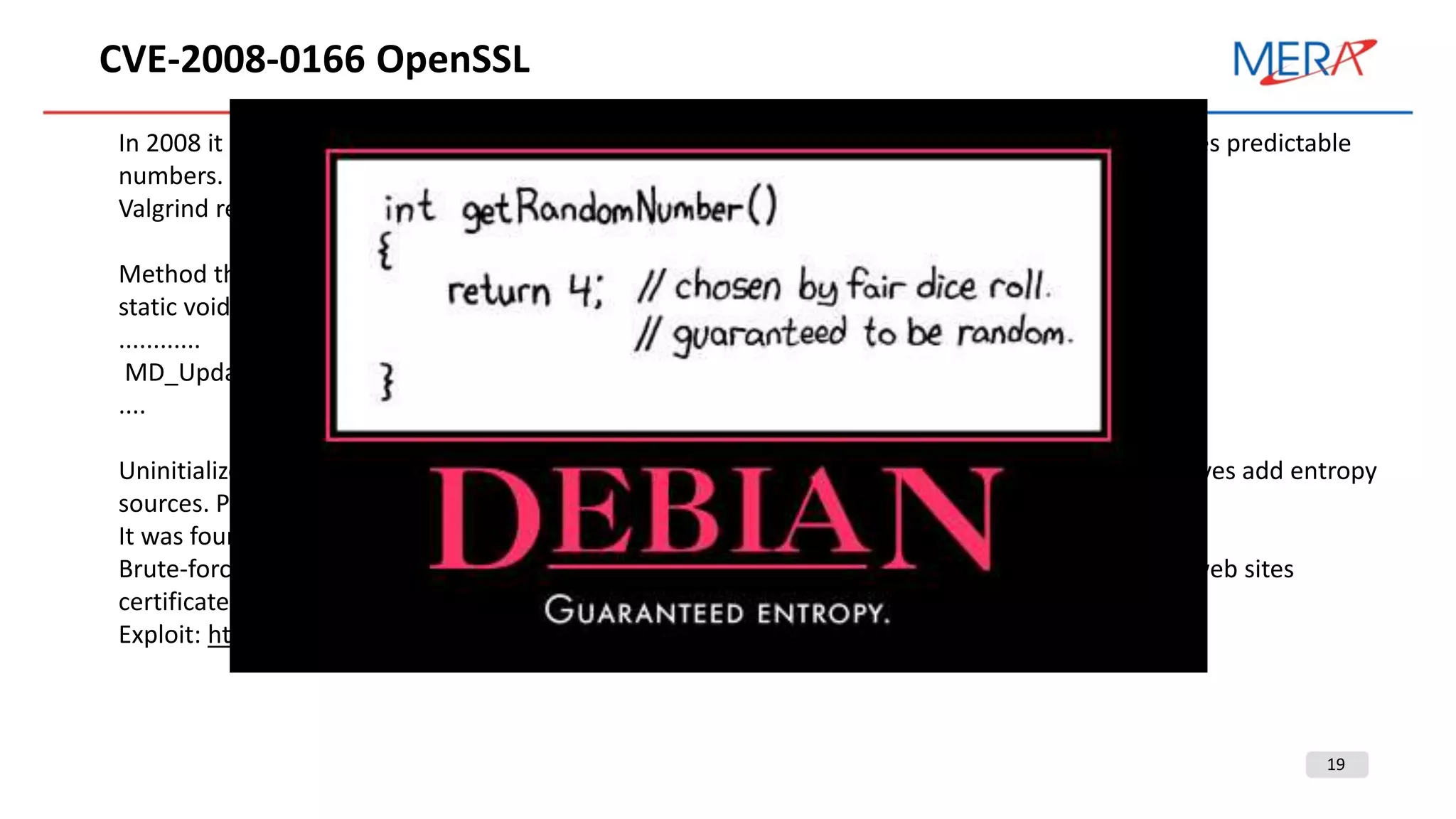 19
CVE-2008-0166 OpenSSL
In 2008 it was founded a vulnerability in Debian OpenSSL random number generator that generates predictable
numbers.
Valgrind reports of uninitialized memory usage.
Method that adds entropy source:
static void ssleay_rand_add(const void *buf, int num, double add)
............
MD_Update(&m,buf,j)
....
Uninitialized memory was used as one of the entropy sources. But comment of MD_Update removes add entropy
sources. PID was the only one.
It was found after two years.
Brute-force attack for vulnerable SSL certificate requires only 65536 iterations (~20 min). A lot of web sites
certificates could be compromised. Most of CA reissued compromised certificates.
Exploit: https://www.exploit-db.com/exploits/5720
 