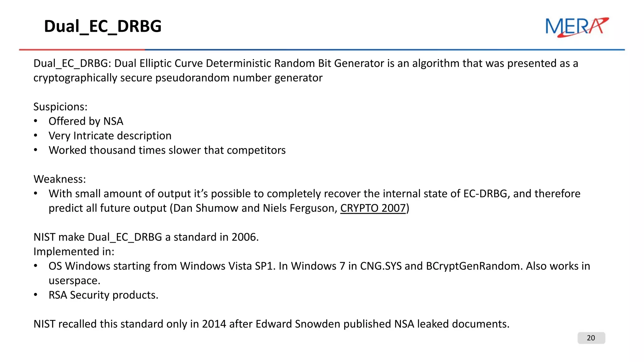 20
Dual_EC_DRBG
Dual_EC_DRBG: Dual Elliptic Curve Deterministic Random Bit Generator is an algorithm that was presented as a
cryptographically secure pseudorandom number generator
Suspicions:
• Offered by NSA
• Very Intricate description
• Worked thousand times slower that competitors
Weakness:
• With small amount of output it’s possible to completely recover the internal state of EC-DRBG, and therefore
predict all future output (Dan Shumow and Niels Ferguson, CRYPTO 2007)
NIST make Dual_EC_DRBG a standard in 2006.
Implemented in:
• OS Windows starting from Windows Vista SP1. In Windows 7 in CNG.SYS and BCryptGenRandom. Also works in
userspace.
• RSA Security products.
NIST recalled this standard only in 2014 after Edward Snowden published NSA leaked documents.
 