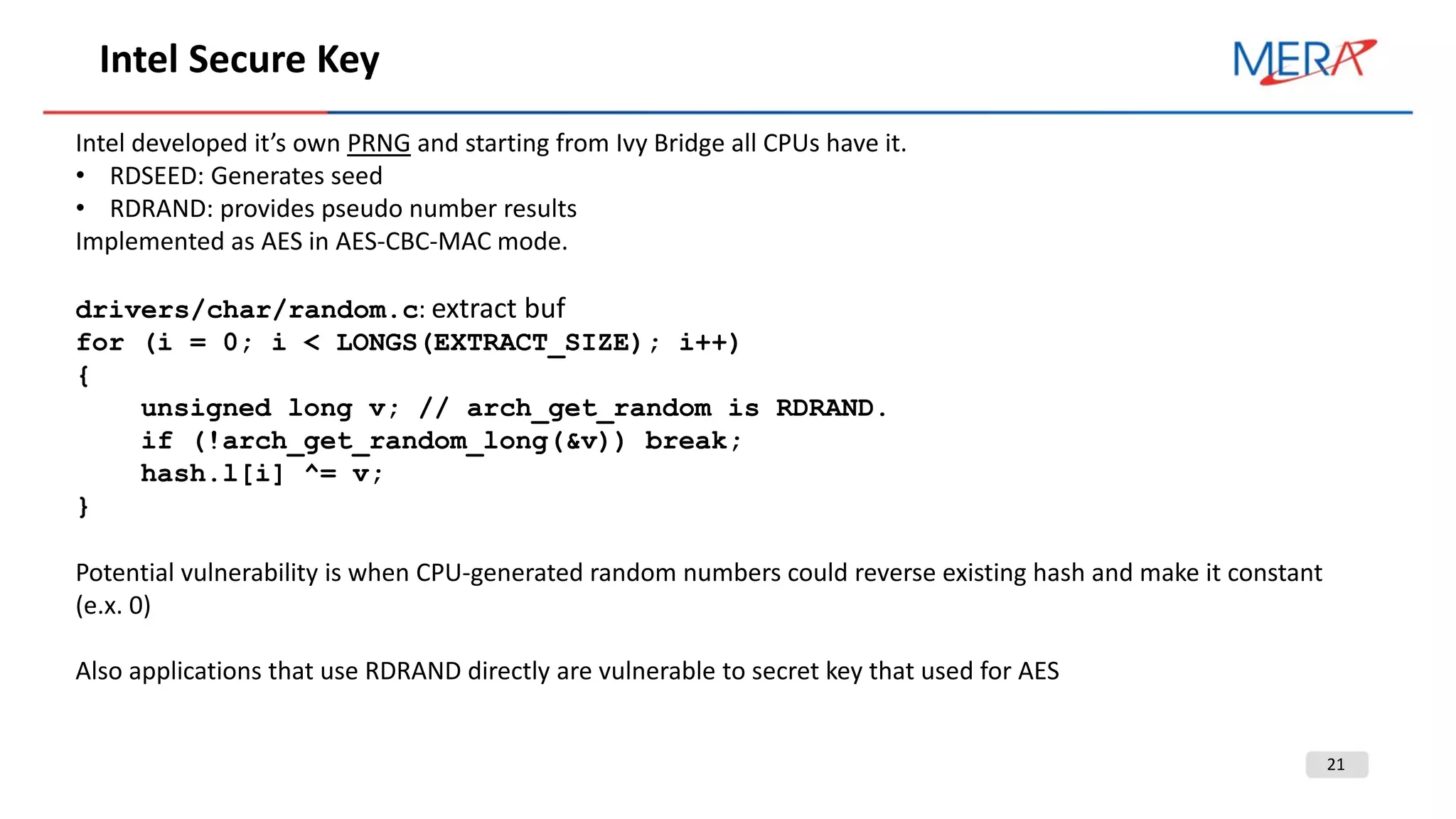 21
Intel Secure Key
Intel developed it’s own PRNG and starting from Ivy Bridge all CPUs have it.
• RDSEED: Generates seed
• RDRAND: provides pseudo number results
Implemented as AES in AES-CBC-MAC mode.
drivers/char/random.c: extract buf
for (i = 0; i < LONGS(EXTRACT_SIZE); i++)
{
unsigned long v; // arch_get_random is RDRAND.
if (!arch_get_random_long(&v)) break;
hash.l[i] ^= v;
}
Potential vulnerability is when CPU-generated random numbers could reverse existing hash and make it constant
(e.x. 0)
Also applications that use RDRAND directly are vulnerable to secret key that used for AES
 