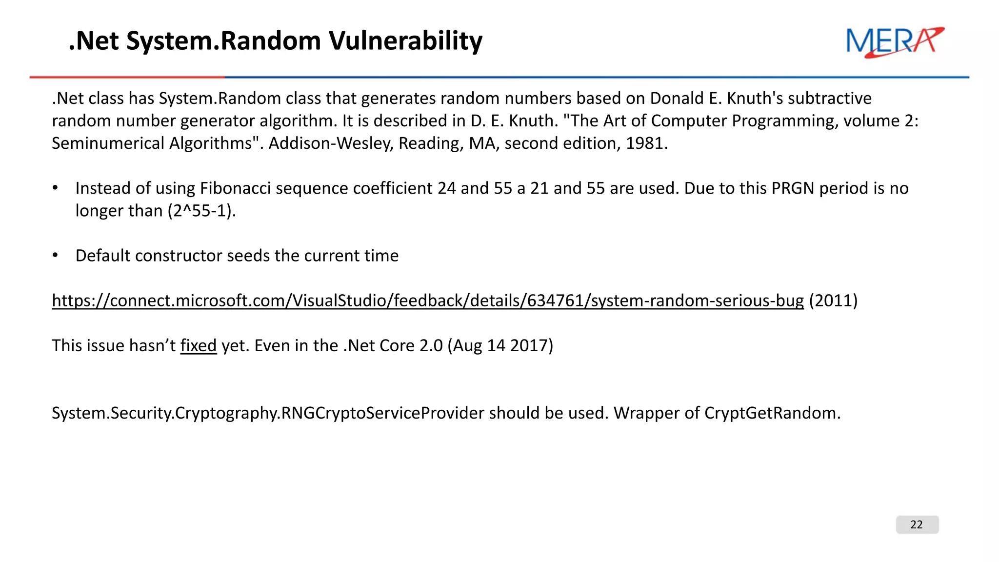 22
.Net System.Random Vulnerability
.Net class has System.Random class that generates random numbers based on Donald E. Knuth's subtractive
random number generator algorithm. It is described in D. E. Knuth. "The Art of Computer Programming, volume 2:
Seminumerical Algorithms". Addison-Wesley, Reading, MA, second edition, 1981.
• Instead of using Fibonacci sequence coefficient 24 and 55 a 21 and 55 are used. Due to this PRGN period is no
longer than (2^55-1).
• Default constructor seeds the current time
https://connect.microsoft.com/VisualStudio/feedback/details/634761/system-random-serious-bug (2011)
This issue hasn’t fixed yet. Even in the .Net Core 2.0 (Aug 14 2017)
System.Security.Cryptography.RNGCryptoServiceProvider should be used. Wrapper of CryptGetRandom.
 