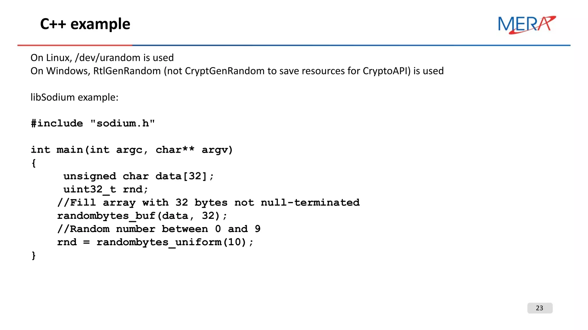 23
C++ example
On Linux, /dev/urandom is used
On Windows, RtlGenRandom (not CryptGenRandom to save resources for CryptoAPI) is used
libSodium example:
#include "sodium.h"
int main(int argc, char** argv)
{
unsigned char data[32];
uint32_t rnd;
//Fill array with 32 bytes not null-terminated
randombytes_buf(data, 32);
//Random number between 0 and 9
rnd = randombytes_uniform(10);
}
 