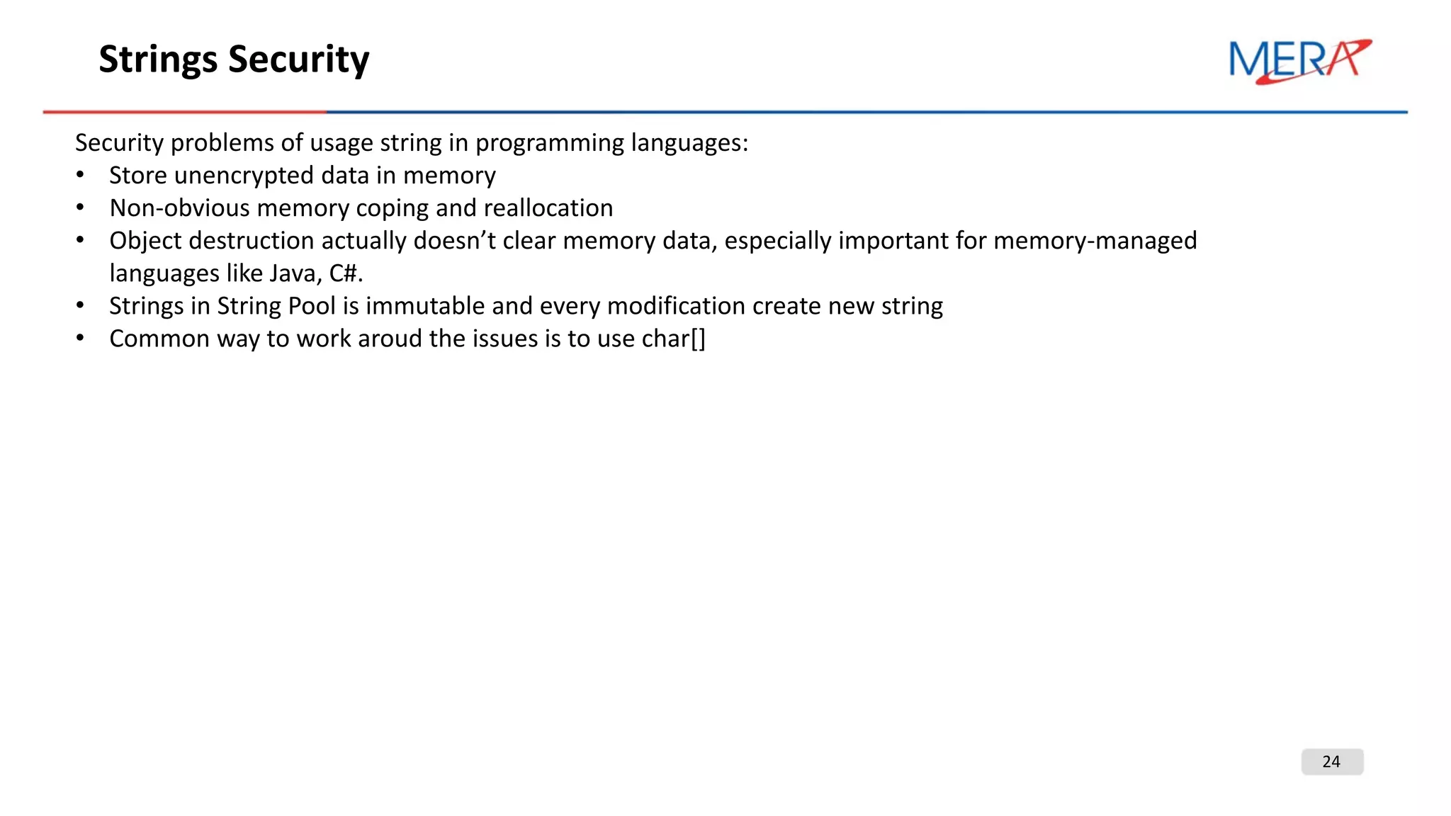 24
Strings Security
Security problems of usage string in programming languages:
• Store unencrypted data in memory
• Non-obvious memory coping and reallocation
• Object destruction actually doesn’t clear memory data, especially important for memory-managed
languages like Java, C#.
• Strings in String Pool is immutable and every modification create new string
• Common way to work aroud the issues is to use char[]
 