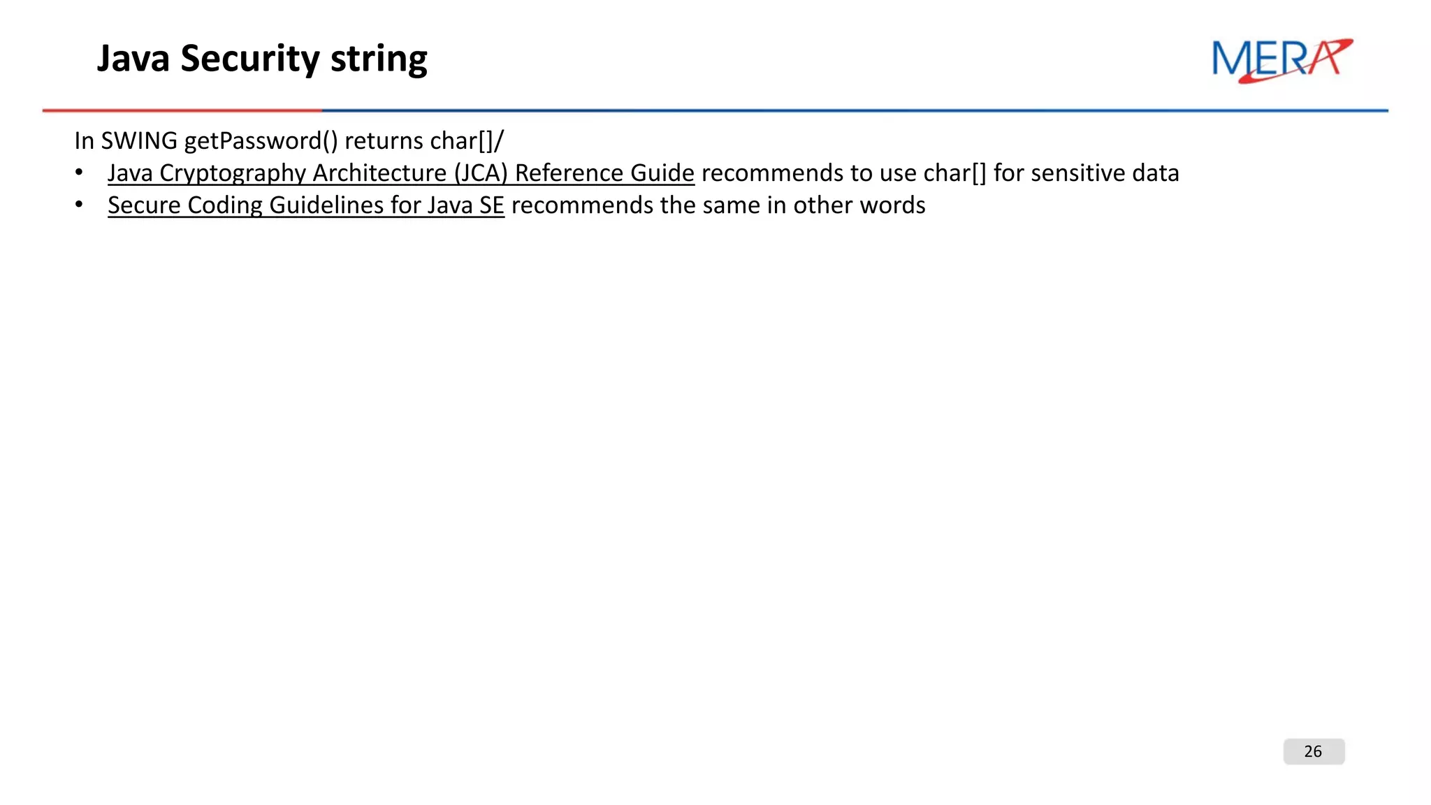 26
Java Security string
In SWING getPassword() returns char[]/
• Java Cryptography Architecture (JCA) Reference Guide recommends to use char[] for sensitive data
• Secure Coding Guidelines for Java SE recommends the same in other words
 