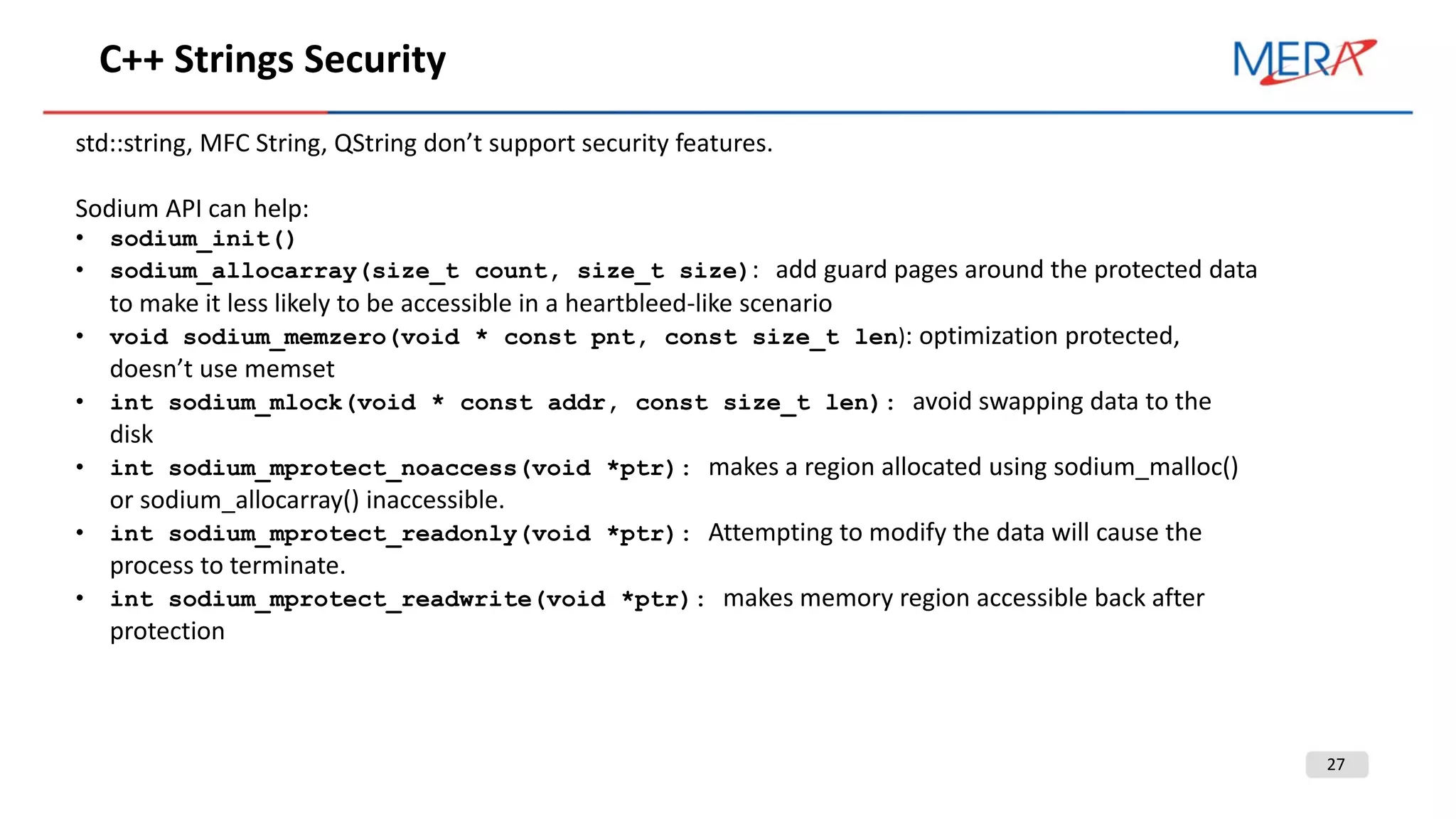 27
C++ Strings Security
std::string, MFC String, QString don’t support security features.
Sodium API can help:
• sodium_init()
• sodium_allocarray(size_t count, size_t size): add guard pages around the protected data
to make it less likely to be accessible in a heartbleed-like scenario
• void sodium_memzero(void * const pnt, const size_t len): optimization protected,
doesn’t use memset
• int sodium_mlock(void * const addr, const size_t len): avoid swapping data to the
disk
• int sodium_mprotect_noaccess(void *ptr): makes a region allocated using sodium_malloc()
or sodium_allocarray() inaccessible.
• int sodium_mprotect_readonly(void *ptr): Attempting to modify the data will cause the
process to terminate.
• int sodium_mprotect_readwrite(void *ptr): makes memory region accessible back after
protection
 