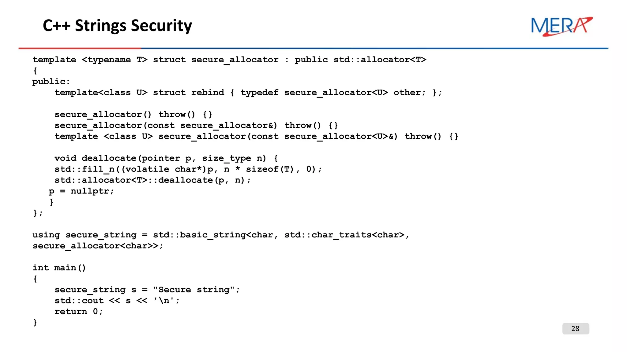 28
C++ Strings Security
template <typename T> struct secure_allocator : public std::allocator<T>
{
public:
template<class U> struct rebind { typedef secure_allocator<U> other; };
secure_allocator() throw() {}
secure_allocator(const secure_allocator&) throw() {}
template <class U> secure_allocator(const secure_allocator<U>&) throw() {}
void deallocate(pointer p, size_type n) {
std::fill_n((volatile char*)p, n * sizeof(T), 0);
std::allocator<T>::deallocate(p, n);
p = nullptr;
}
};
using secure_string = std::basic_string<char, std::char_traits<char>,
secure_allocator<char>>;
int main()
{
secure_string s = "Secure string";
std::cout << s << 'n';
return 0;
}
 