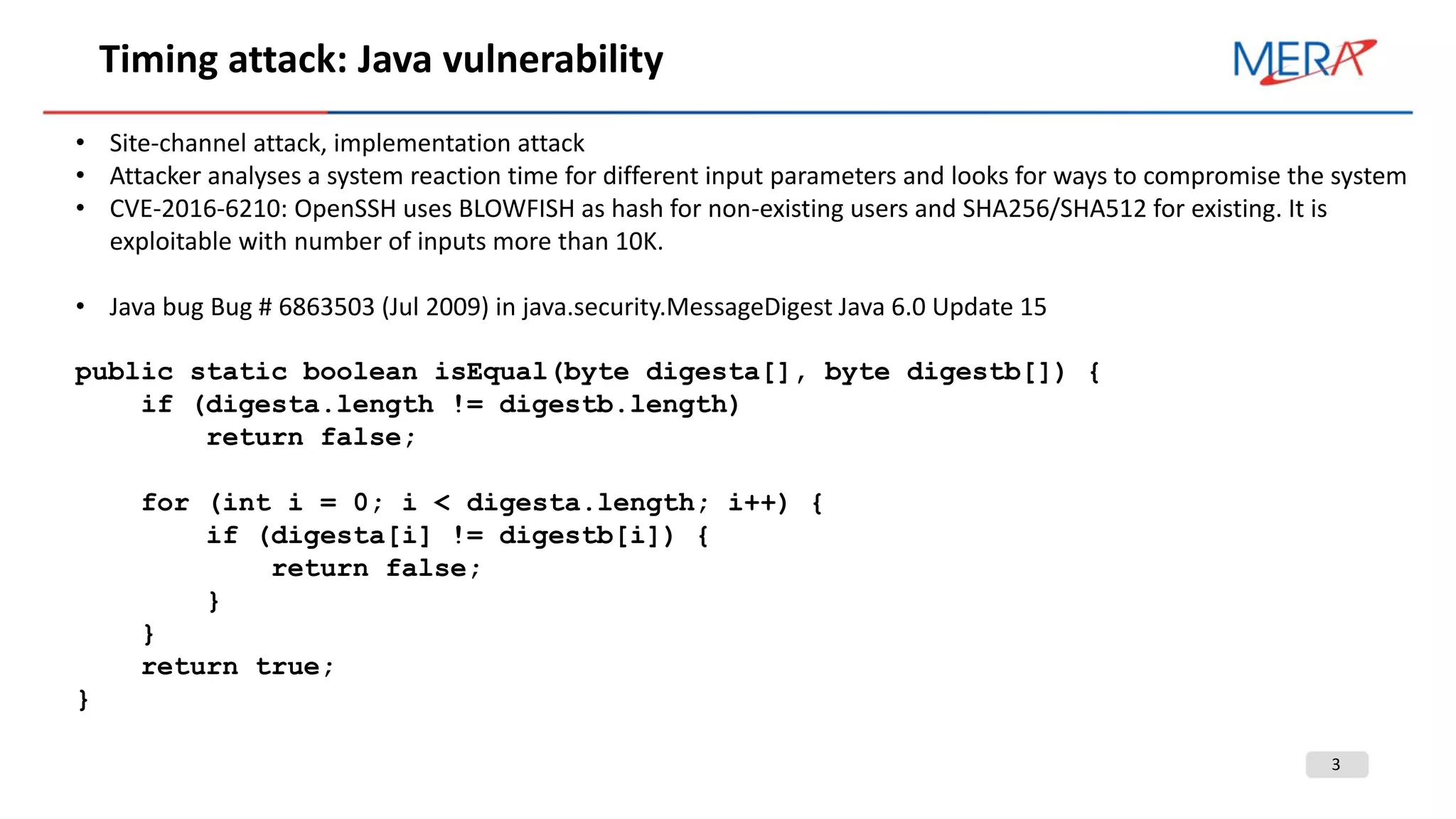 3
Timing attack: Java vulnerability
• Site-channel attack, implementation attack
• Attacker analyses a system reaction time for different input parameters and looks for ways to compromise the system
• CVE-2016-6210: OpenSSH uses BLOWFISH as hash for non-existing users and SHA256/SHA512 for existing. It is
exploitable with number of inputs more than 10K.
• Java bug Bug # 6863503 (Jul 2009) in java.security.MessageDigest Java 6.0 Update 15
public static boolean isEqual(byte digesta[], byte digestb[]) {
if (digesta.length != digestb.length)
return false;
for (int i = 0; i < digesta.length; i++) {
if (digesta[i] != digestb[i]) {
return false;
}
}
return true;
}
 