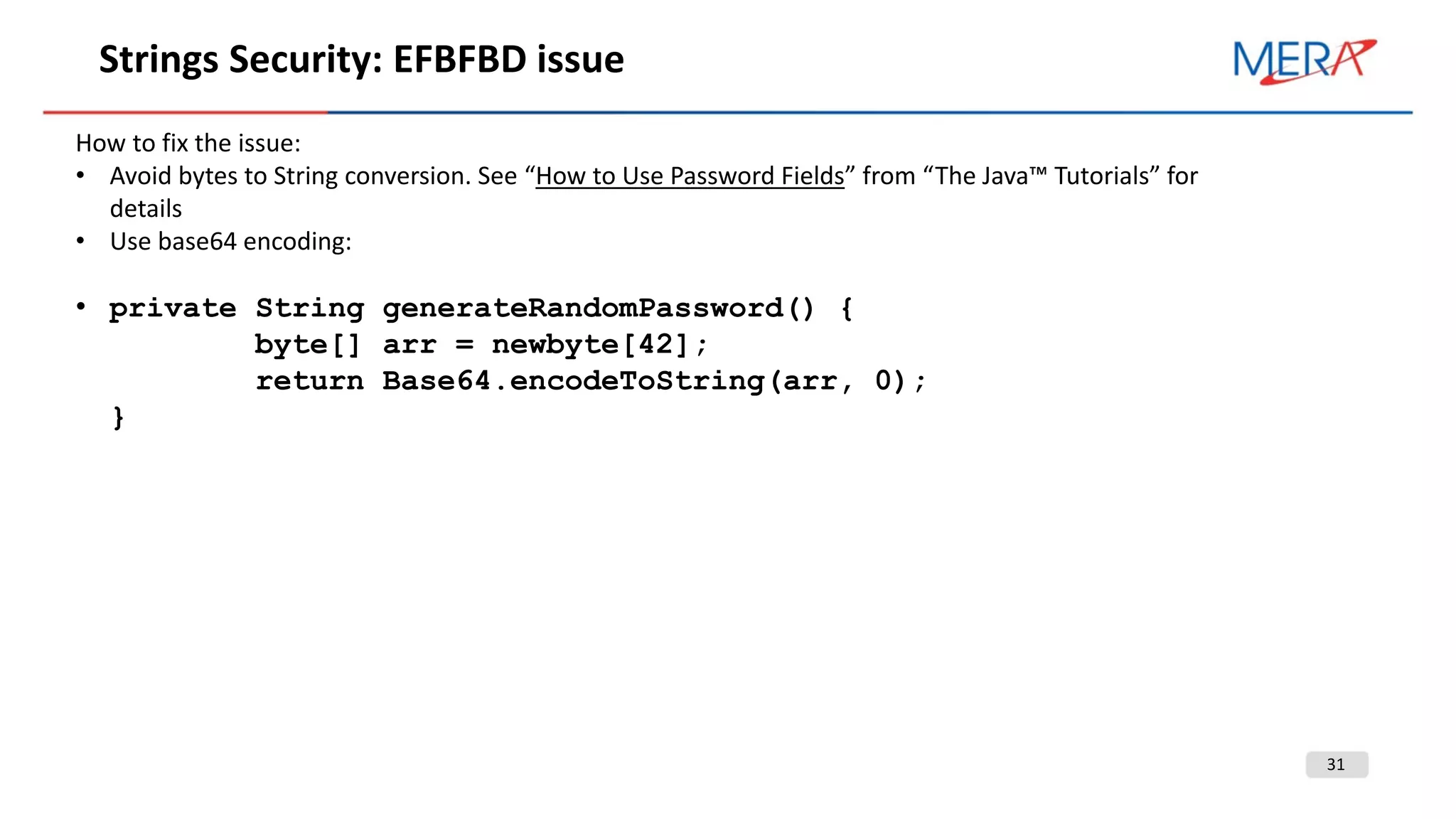 31
Strings Security: EFBFBD issue
How to fix the issue:
• Avoid bytes to String conversion. See “How to Use Password Fields” from “The Java™ Tutorials” for
details
• Use base64 encoding:
• private String generateRandomPassword() {
byte[] arr = newbyte[42];
return Base64.encodeToString(arr, 0);
}
 