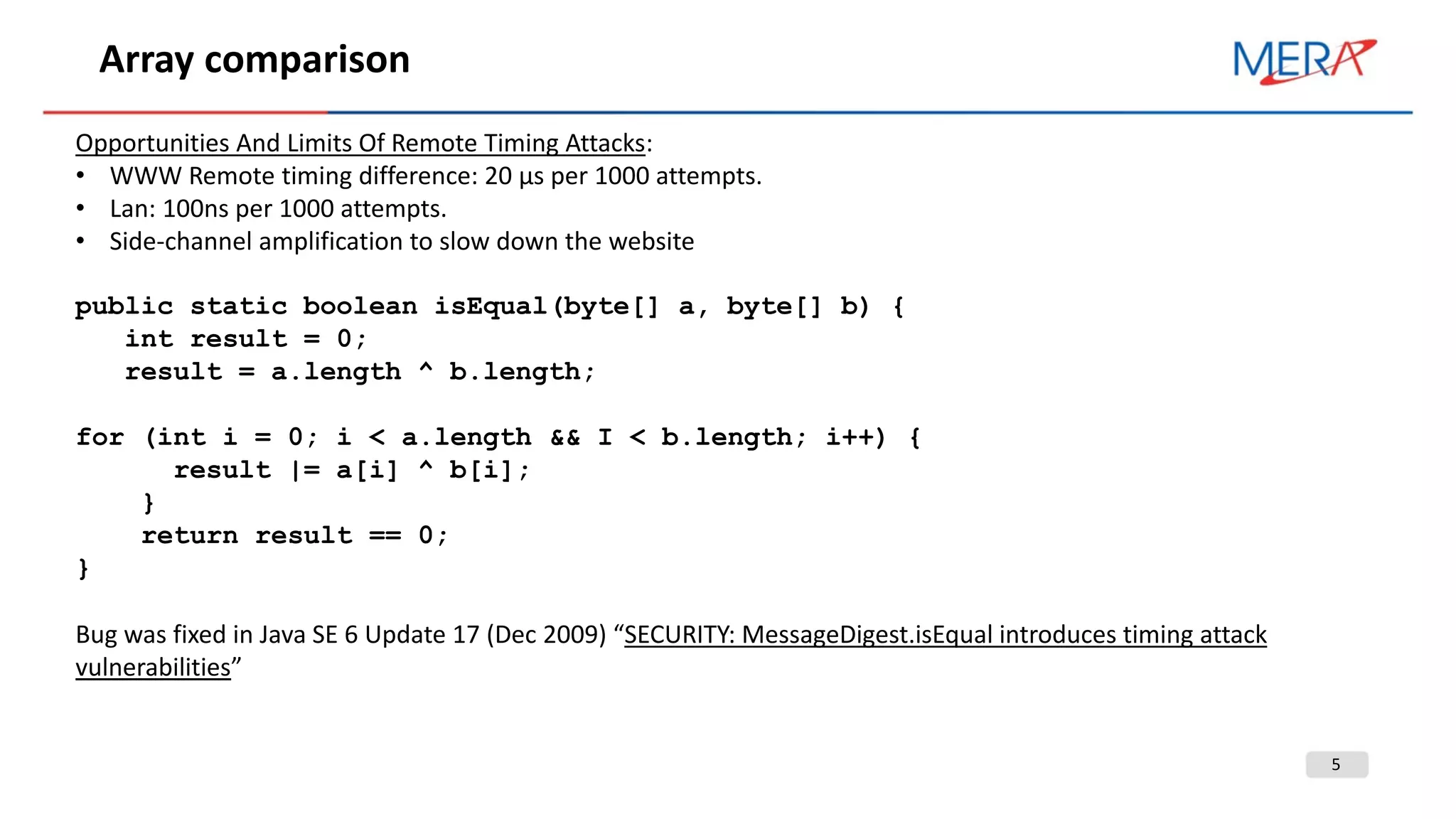 5
Array comparison
Opportunities And Limits Of Remote Timing Attacks:
• WWW Remote timing difference: 20 µs per 1000 attempts.
• Lan: 100ns per 1000 attempts.
• Side-channel amplification to slow down the website
public static boolean isEqual(byte[] a, byte[] b) {
int result = 0;
result = a.length ^ b.length;
for (int i = 0; i < a.length && I < b.length; i++) {
result |= a[i] ^ b[i];
}
return result == 0;
}
Bug was fixed in Java SE 6 Update 17 (Dec 2009) “SECURITY: MessageDigest.isEqual introduces timing attack
vulnerabilities”
 