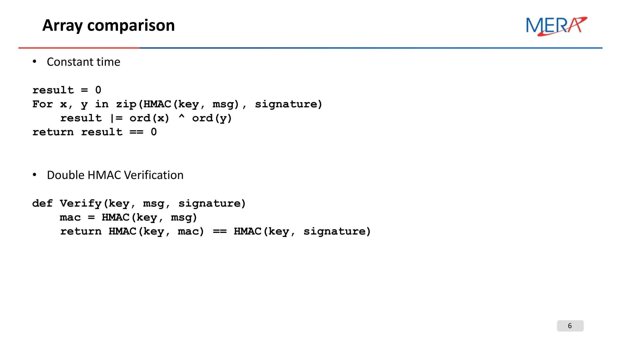 6
Array comparison
• Constant time
result = 0
For x, y in zip(HMAC(key, msg), signature)
result |= ord(x) ^ ord(y)
return result == 0
• Double HMAC Verification
def Verify(key, msg, signature)
mac = HMAC(key, msg)
return HMAC(key, mac) == HMAC(key, signature)
 