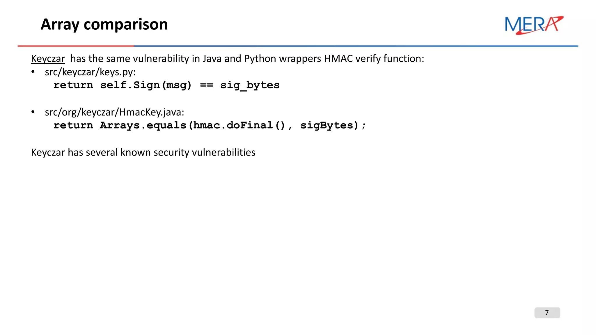7
Array comparison
Keyczar has the same vulnerability in Java and Python wrappers HMAC verify function:
• src/keyczar/keys.py:
return self.Sign(msg) == sig_bytes
• src/org/keyczar/HmacKey.java:
return Arrays.equals(hmac.doFinal(), sigBytes);
Keyczar has several known security vulnerabilities
 