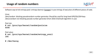 10
Usage of random numbers
Software way to full entropy pool: entropy daemon haveged. It uses timings of execution of different pieces of code.
Linux:
/dev/random blocking pseudorandom number generator. Should be used for long-lived GPG/SSL/SSH keys
/dev/urandom non-blocking pseudo number generator (from 2016 ChaCha20 algorithm in use)
Pool size
# cat /proc/sys/kernel/random/poolsize
4096
Pool value:
# cat /proc/sys/kernel/random/entropy_avail
186
# /dev/hwrng
 