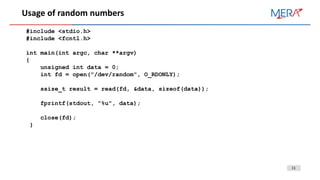 11
Usage of random numbers
#include <stdio.h>
#include <fcntl.h>
int main(int argc, char **argv)
{
unsigned int data = 0;
int fd = open("/dev/random", O_RDONLY);
ssize_t result = read(fd, &data, sizeof(data));
fprintf(stdout, "%u", data);
close(fd);
}
 