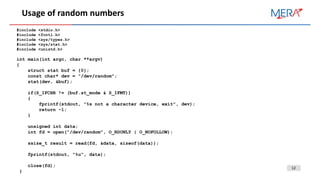 12
Usage of random numbers
#include <stdio.h>
#include <fcntl.h>
#include <sys/types.h>
#include <sys/stat.h>
#include <unistd.h>
int main(int argc, char **argv)
{
struct stat buf = {0};
const char* dev = "/dev/random";
stat(dev, &buf);
if(S_IFCHR != (buf.st_mode & S_IFMT))
{
fprintf(stdout, "%s not a character device, exit", dev);
return -1;
}
unsigned int data;
int fd = open("/dev/random", O_RDONLY | O_NOFOLLOW);
ssize_t result = read(fd, &data, sizeof(data));
fprintf(stdout, "%u", data);
close(fd);
}
 