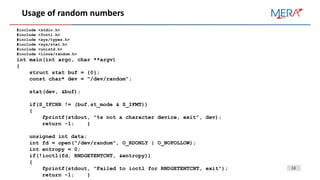 13
Usage of random numbers
#include <stdio.h>
#include <fcntl.h>
#include <sys/types.h>
#include <sys/stat.h>
#include <unistd.h>
#include <linux/random.h>
int main(int argc, char **argv)
{
struct stat buf = {0};
const char* dev = "/dev/random";
stat(dev, &buf);
if(S_IFCHR != (buf.st_mode & S_IFMT))
{
fprintf(stdout, "%s not a character device, exit", dev);
return -1; }
unsigned int data;
int fd = open("/dev/random", O_RDONLY | O_NOFOLLOW);
int entropy = 0;
if(!ioctl(fd, RNDGETENTCNT, &entropy))
{
fprintf(stdout, "Failed to ioctl for RNDGETENTCNT, exit");
return -1; }
 