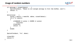 14
Usage of random numbers
if (entropy < sizeof(data)) {
fprintf(stdout, "There is not enough entropy to fill the buffer, exit");
return -1;
}
while(true) {
ssize_t result = read(fd, &data, sizeof(data));
if(-1 == result)
{
if(EAGAIN == errno || EINTR == errno)
continue;
close(fd);
return -1;
}
break;
}
fprintf(stdout, "%u", data);
close(fd);
return 0;
}
 