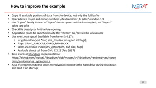 15
How to improve the example
• Copy all available portions of data from the device, not only the full buffer
• Check device major and minor numbers: /dev/random 1,8. /dev/urandom 1,9
• Use “fopen” family instead of “open” due to open could be interrupted, but “fopen”
takes care of it
• Check file descriptor limit before opening
• Application could be launched inside the “chroot”, so /dev will be unavailable
• Use new Linux syscall (available from kernel 3.4.17):
• int getrandom(void *buf, size_t buflen, unsigned int flags);
• Flags: GRND_RANDOM, GRND_NONBLOCK
• Calles via syscall syscall(SYS_getrandom, buf, size, flags)
• Available direct call from GNU C 2.25 (Feb 2017)
• Take a look at libsodium implementation:
https://github.com/jedisct1/libsodium/blob/master/src/libsodium/randombytes/sysran
dom/randombytes_sysrandom.c
• Also it’s recommended to store entropy pool content to the hard drive during shutdown
and read it on startup
 