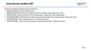 16
Linux kernel random API
Random entropy pool defines (linux/random.h):
• RNDGETENTCNT: Get the entropy count
• RNDADDTOENTCNT: Add to (or subtract from) the entropy count (Superuser only)
• RNDGETPOOL: Get the contents of the entropy pool. (Superuser only). Deprecated
• RNDADDENTROPY: Write bytes into the entropy pool and add to the entropy count. (Superuser only)
• RNDZAPENTCNT: Clear entropy count to 0. (Superuser only.)
• RNDCLEARPOOL: Clear the entropy pool and associated counters. (Superuser only.)
 