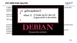 19
CVE-2008-0166 OpenSSL
In 2008 it was founded a vulnerability in Debian OpenSSL random number generator that generates predictable
numbers.
Valgrind reports of uninitialized memory usage.
Method that adds entropy source:
static void ssleay_rand_add(const void *buf, int num, double add)
............
MD_Update(&m,buf,j)
....
Uninitialized memory was used as one of the entropy sources. But comment of MD_Update removes add entropy
sources. PID was the only one.
It was found after two years.
Brute-force attack for vulnerable SSL certificate requires only 65536 iterations (~20 min). A lot of web sites
certificates could be compromised. Most of CA reissued compromised certificates.
Exploit: https://www.exploit-db.com/exploits/5720
 