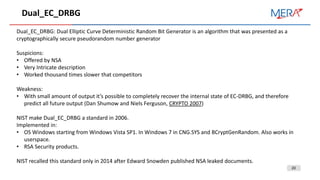 20
Dual_EC_DRBG
Dual_EC_DRBG: Dual Elliptic Curve Deterministic Random Bit Generator is an algorithm that was presented as a
cryptographically secure pseudorandom number generator
Suspicions:
• Offered by NSA
• Very Intricate description
• Worked thousand times slower that competitors
Weakness:
• With small amount of output it’s possible to completely recover the internal state of EC-DRBG, and therefore
predict all future output (Dan Shumow and Niels Ferguson, CRYPTO 2007)
NIST make Dual_EC_DRBG a standard in 2006.
Implemented in:
• OS Windows starting from Windows Vista SP1. In Windows 7 in CNG.SYS and BCryptGenRandom. Also works in
userspace.
• RSA Security products.
NIST recalled this standard only in 2014 after Edward Snowden published NSA leaked documents.
 