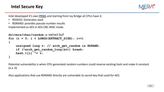 21
Intel Secure Key
Intel developed it’s own PRNG and starting from Ivy Bridge all CPUs have it.
• RDSEED: Generates seed
• RDRAND: provides pseudo number results
Implemented as AES in AES-CBC-MAC mode.
drivers/char/random.c: extract buf
for (i = 0; i < LONGS(EXTRACT_SIZE); i++)
{
unsigned long v; // arch_get_random is RDRAND.
if (!arch_get_random_long(&v)) break;
hash.l[i] ^= v;
}
Potential vulnerability is when CPU-generated random numbers could reverse existing hash and make it constant
(e.x. 0)
Also applications that use RDRAND directly are vulnerable to secret key that used for AES
 