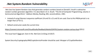 22
.Net System.Random Vulnerability
.Net class has System.Random class that generates random numbers based on Donald E. Knuth's subtractive
random number generator algorithm. It is described in D. E. Knuth. "The Art of Computer Programming, volume 2:
Seminumerical Algorithms". Addison-Wesley, Reading, MA, second edition, 1981.
• Instead of using Fibonacci sequence coefficient 24 and 55 a 21 and 55 are used. Due to this PRGN period is no
longer than (2^55-1).
• Default constructor seeds the current time
https://connect.microsoft.com/VisualStudio/feedback/details/634761/system-random-serious-bug (2011)
This issue hasn’t fixed yet. Even in the .Net Core 2.0 (Aug 14 2017)
System.Security.Cryptography.RNGCryptoServiceProvider should be used. Wrapper of CryptGetRandom.
 
