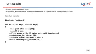 23
C++ example
On Linux, /dev/urandom is used
On Windows, RtlGenRandom (not CryptGenRandom to save resources for CryptoAPI) is used
libSodium example:
#include "sodium.h"
int main(int argc, char** argv)
{
unsigned char data[32];
uint32_t rnd;
//Fill array with 32 bytes not null-terminated
randombytes_buf(data, 32);
//Random number between 0 and 9
rnd = randombytes_uniform(10);
}
 